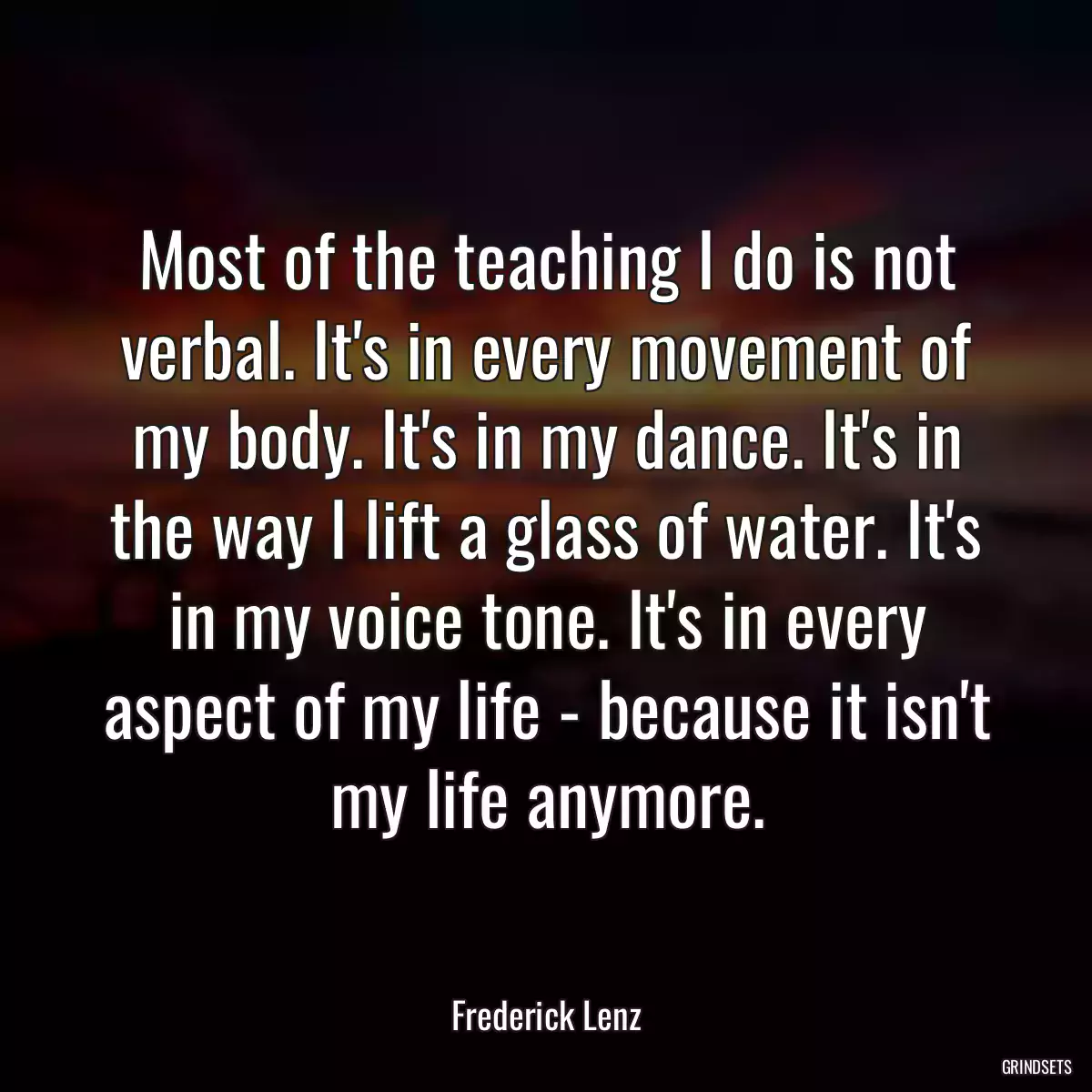 Most of the teaching I do is not verbal. It\'s in every movement of my body. It\'s in my dance. It\'s in the way I lift a glass of water. It\'s in my voice tone. It\'s in every aspect of my life - because it isn\'t my life anymore.