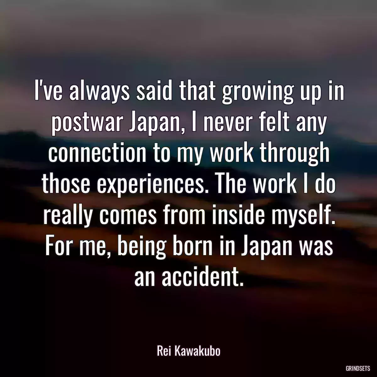 I\'ve always said that growing up in postwar Japan, I never felt any connection to my work through those experiences. The work I do really comes from inside myself. For me, being born in Japan was an accident.