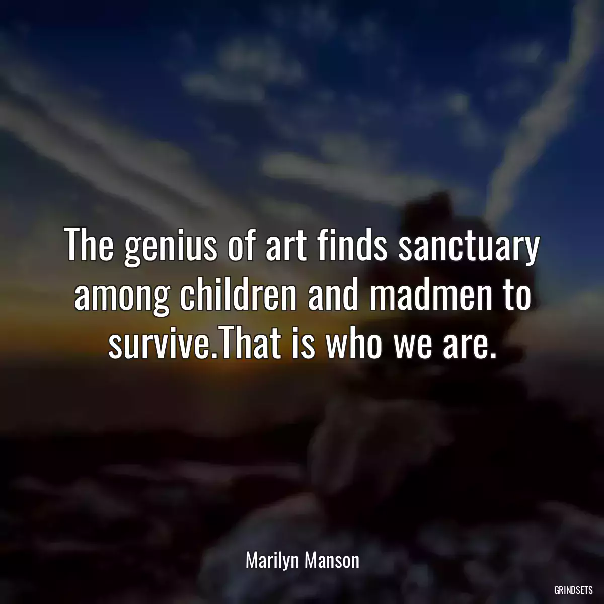 The genius of art finds sanctuary among children and madmen to survive.That is who we are.