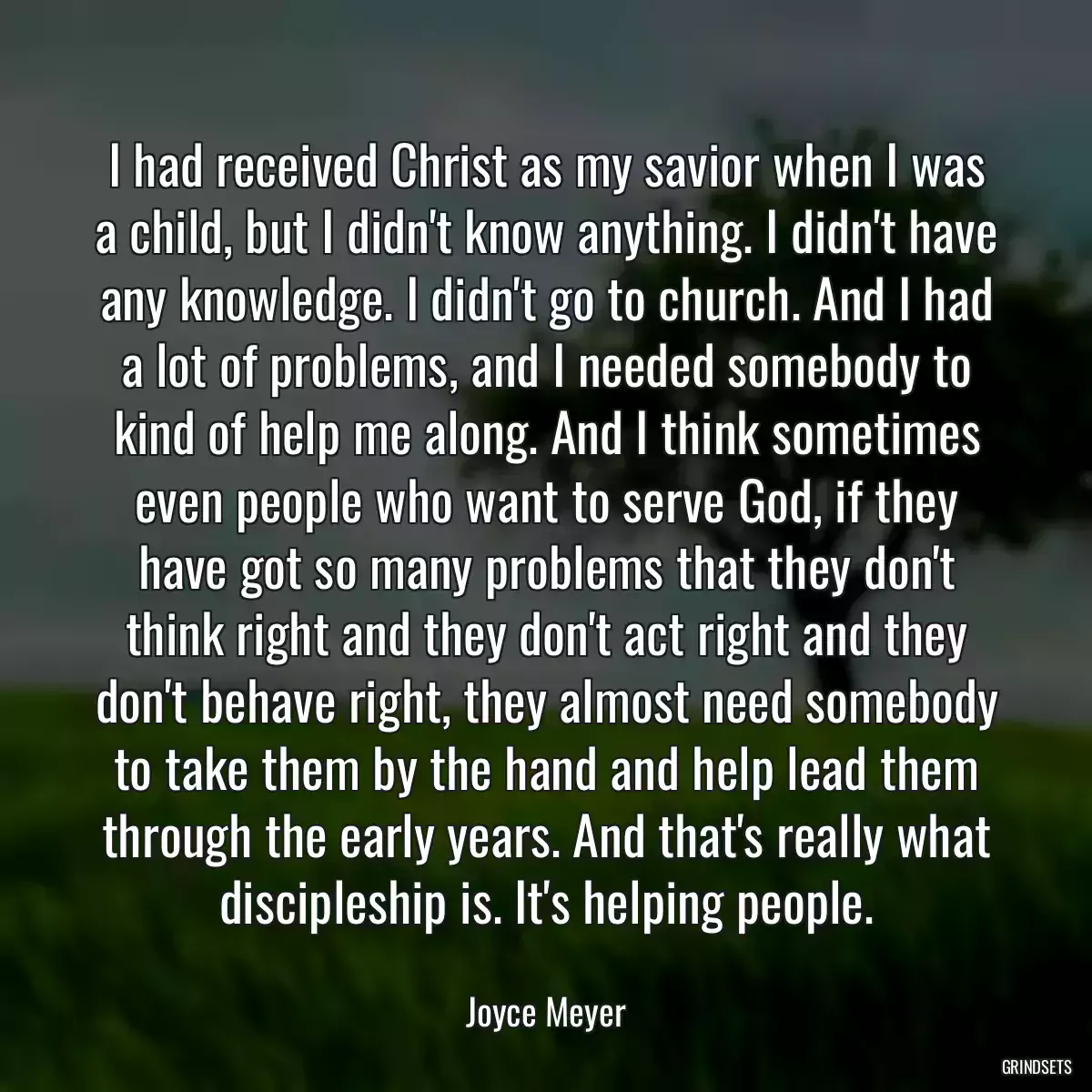 I had received Christ as my savior when I was a child, but I didn\'t know anything. I didn\'t have any knowledge. I didn\'t go to church. And I had a lot of problems, and I needed somebody to kind of help me along. And I think sometimes even people who want to serve God, if they have got so many problems that they don\'t think right and they don\'t act right and they don\'t behave right, they almost need somebody to take them by the hand and help lead them through the early years. And that\'s really what discipleship is. It\'s helping people.