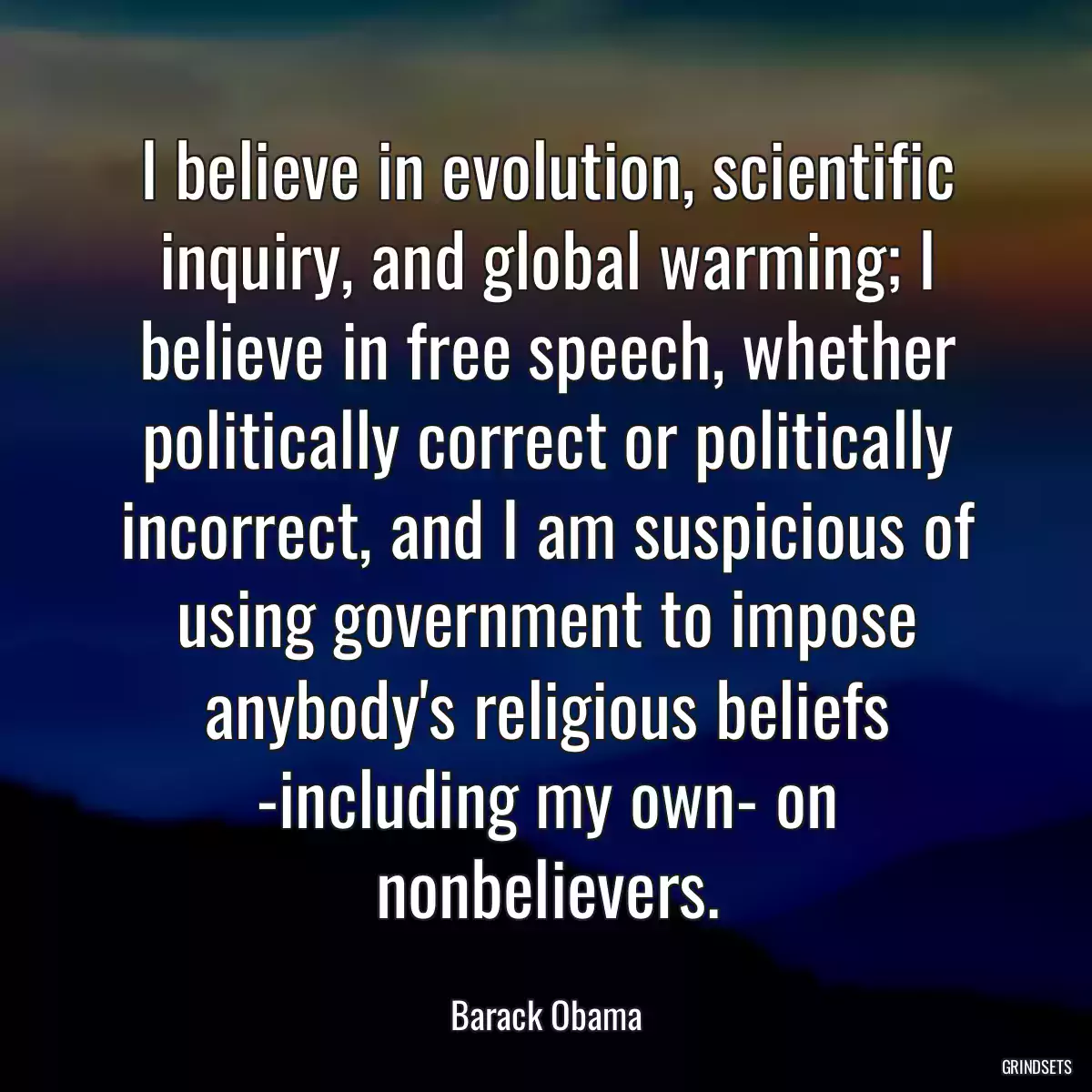 I believe in evolution, scientific inquiry, and global warming; I believe in free speech, whether politically correct or politically incorrect, and I am suspicious of using government to impose anybody\'s religious beliefs -including my own- on nonbelievers.