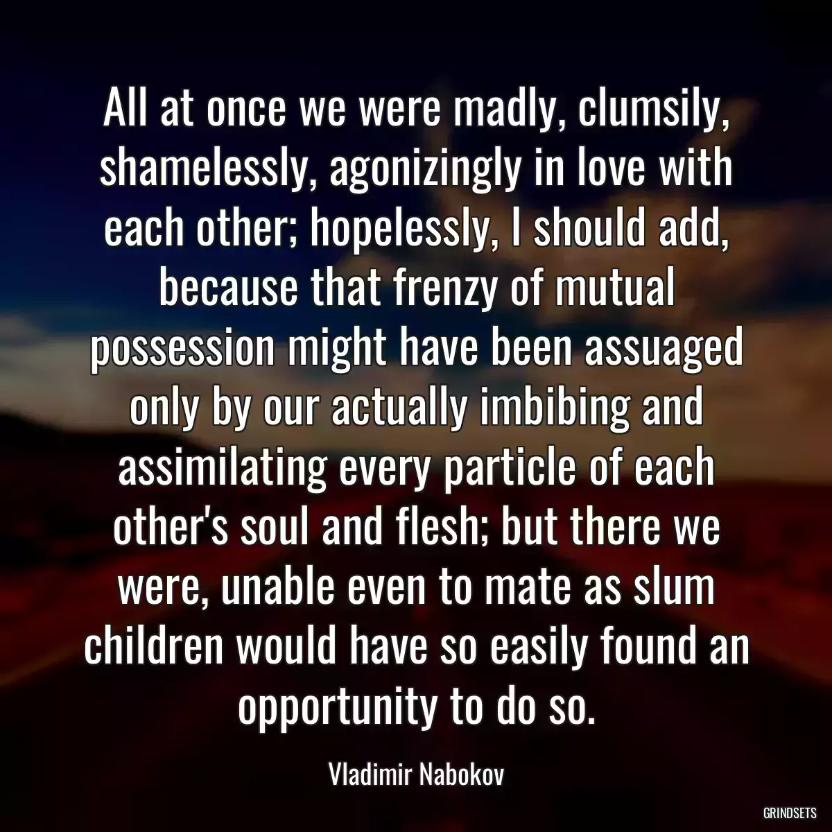 All at once we were madly, clumsily, shamelessly, agonizingly in love with each other; hopelessly, I should add, because that frenzy of mutual possession might have been assuaged only by our actually imbibing and assimilating every particle of each other\'s soul and flesh; but there we were, unable even to mate as slum children would have so easily found an opportunity to do so.