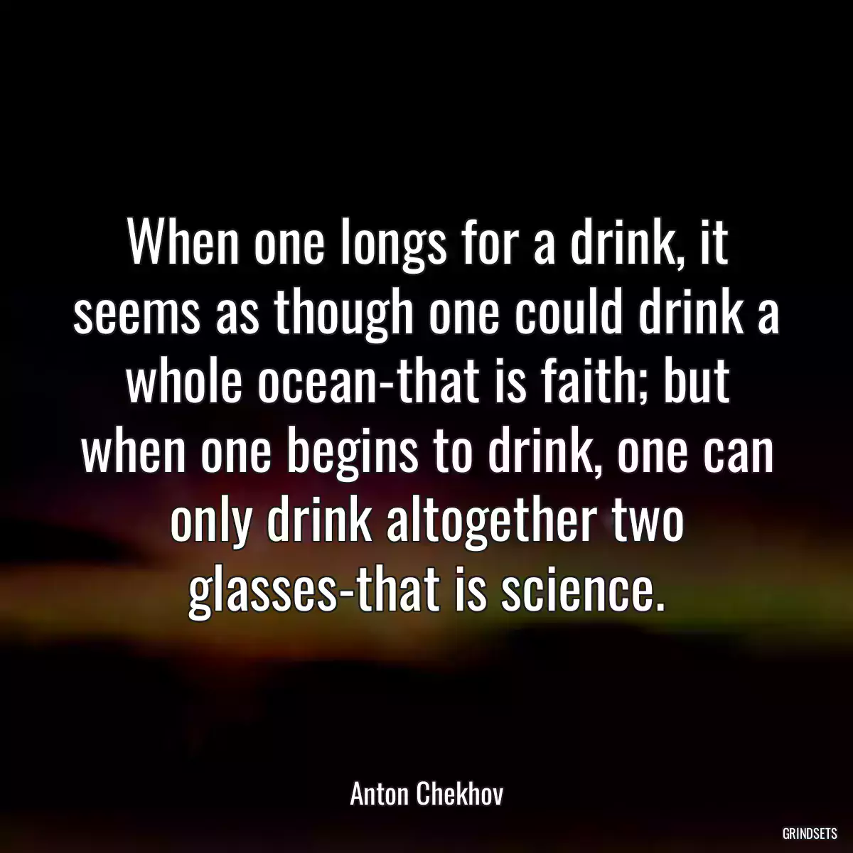 When one longs for a drink, it seems as though one could drink a whole ocean-that is faith; but when one begins to drink, one can only drink altogether two glasses-that is science.