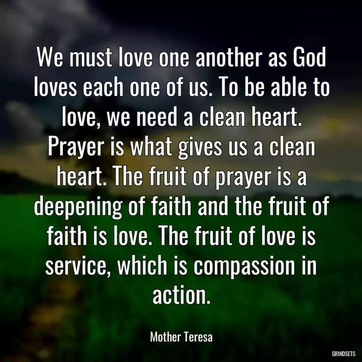 We must love one another as God loves each one of us. To be able to love, we need a clean heart. Prayer is what gives us a clean heart. The fruit of prayer is a deepening of faith and the fruit of faith is love. The fruit of love is service, which is compassion in action.