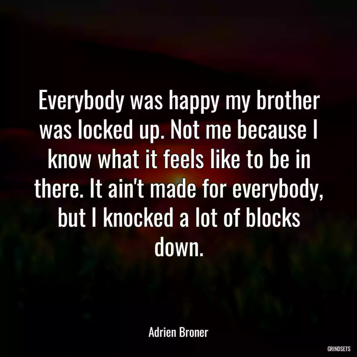 Everybody was happy my brother was locked up. Not me because I know what it feels like to be in there. It ain\'t made for everybody, but I knocked a lot of blocks down.