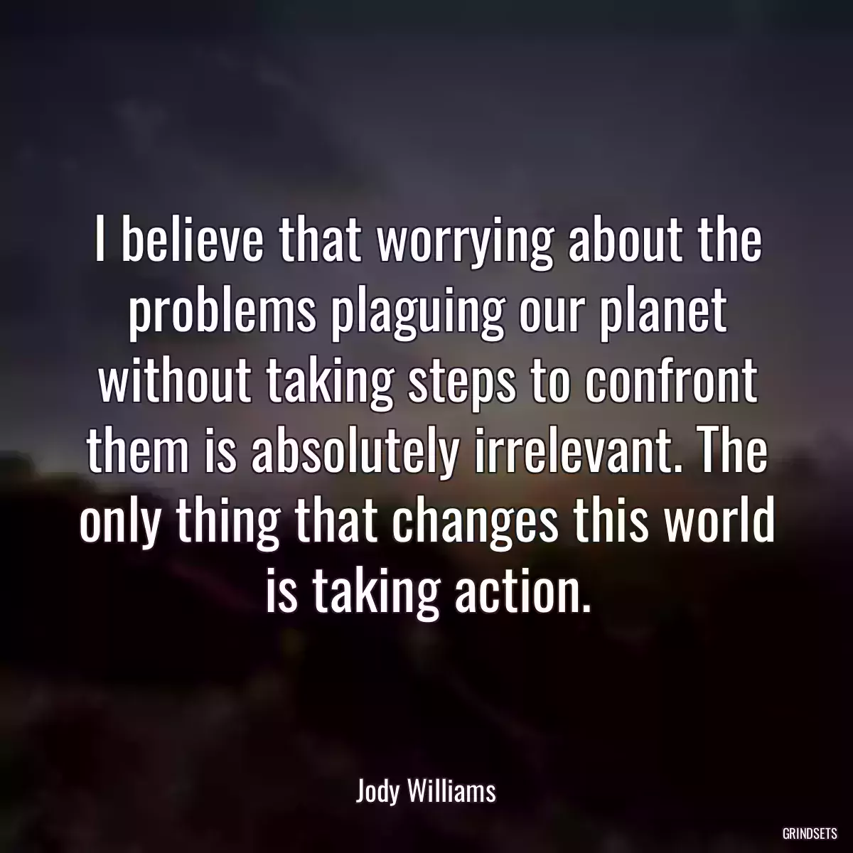 I believe that worrying about the problems plaguing our planet without taking steps to confront them is absolutely irrelevant. The only thing that changes this world is taking action.