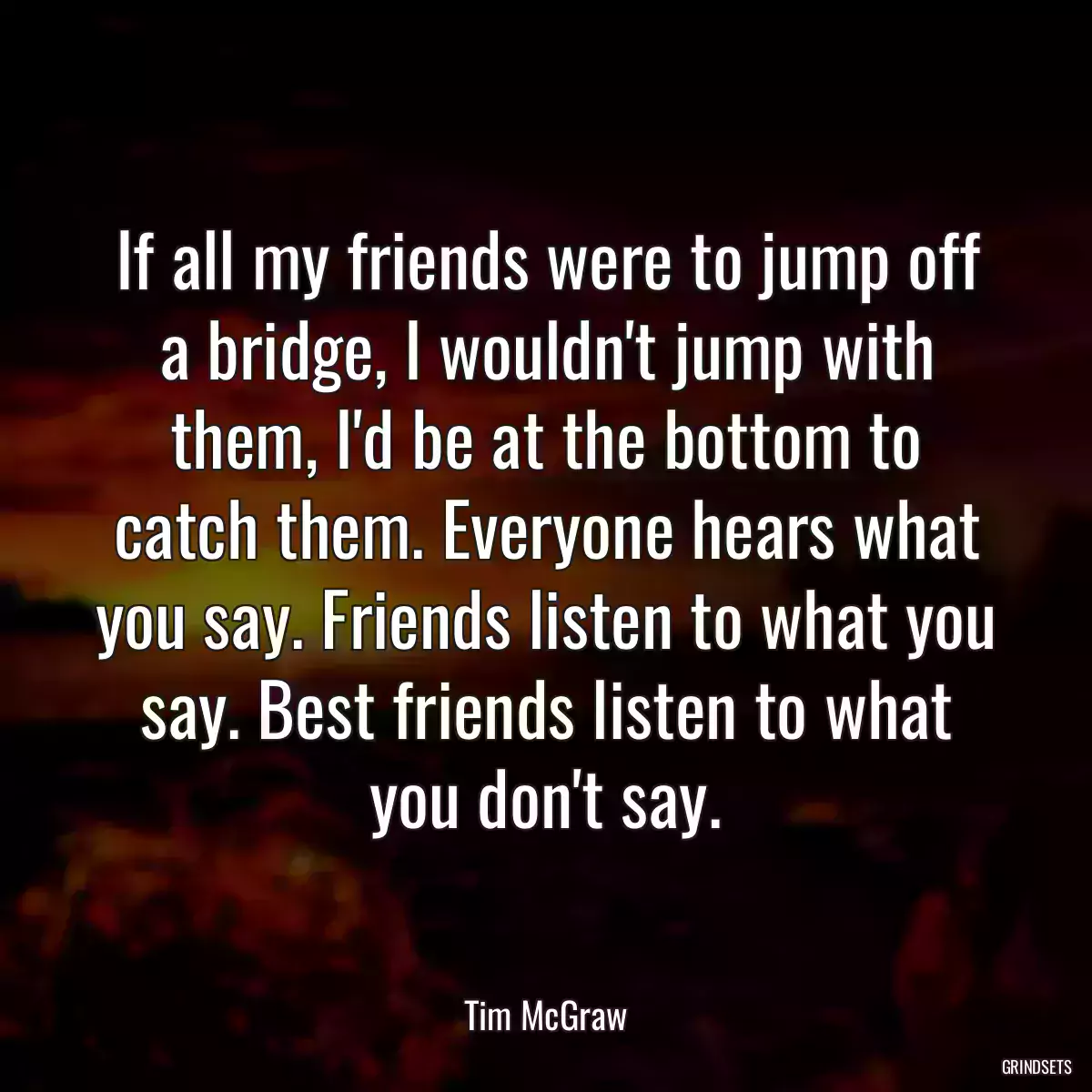 If all my friends were to jump off a bridge, I wouldn\'t jump with them, I\'d be at the bottom to catch them. Everyone hears what you say. Friends listen to what you say. Best friends listen to what you don\'t say.