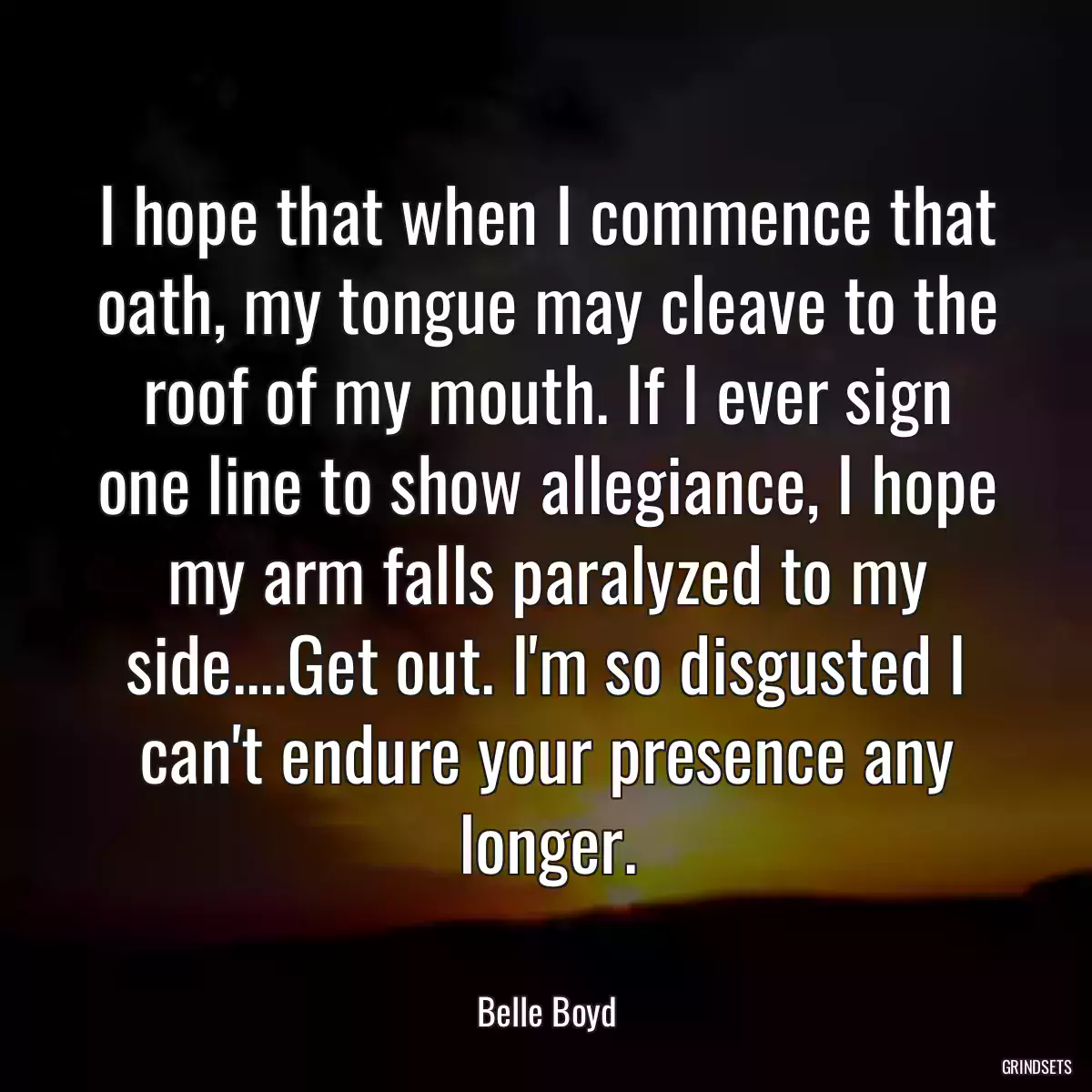 I hope that when I commence that oath, my tongue may cleave to the roof of my mouth. If I ever sign one line to show allegiance, I hope my arm falls paralyzed to my side....Get out. I\'m so disgusted I can\'t endure your presence any longer.