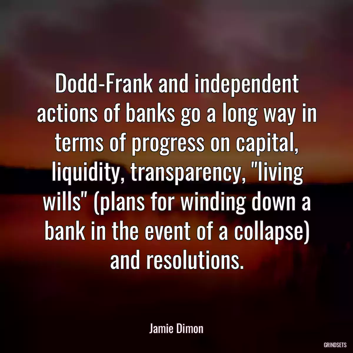 Dodd-Frank and independent actions of banks go a long way in terms of progress on capital, liquidity, transparency, \