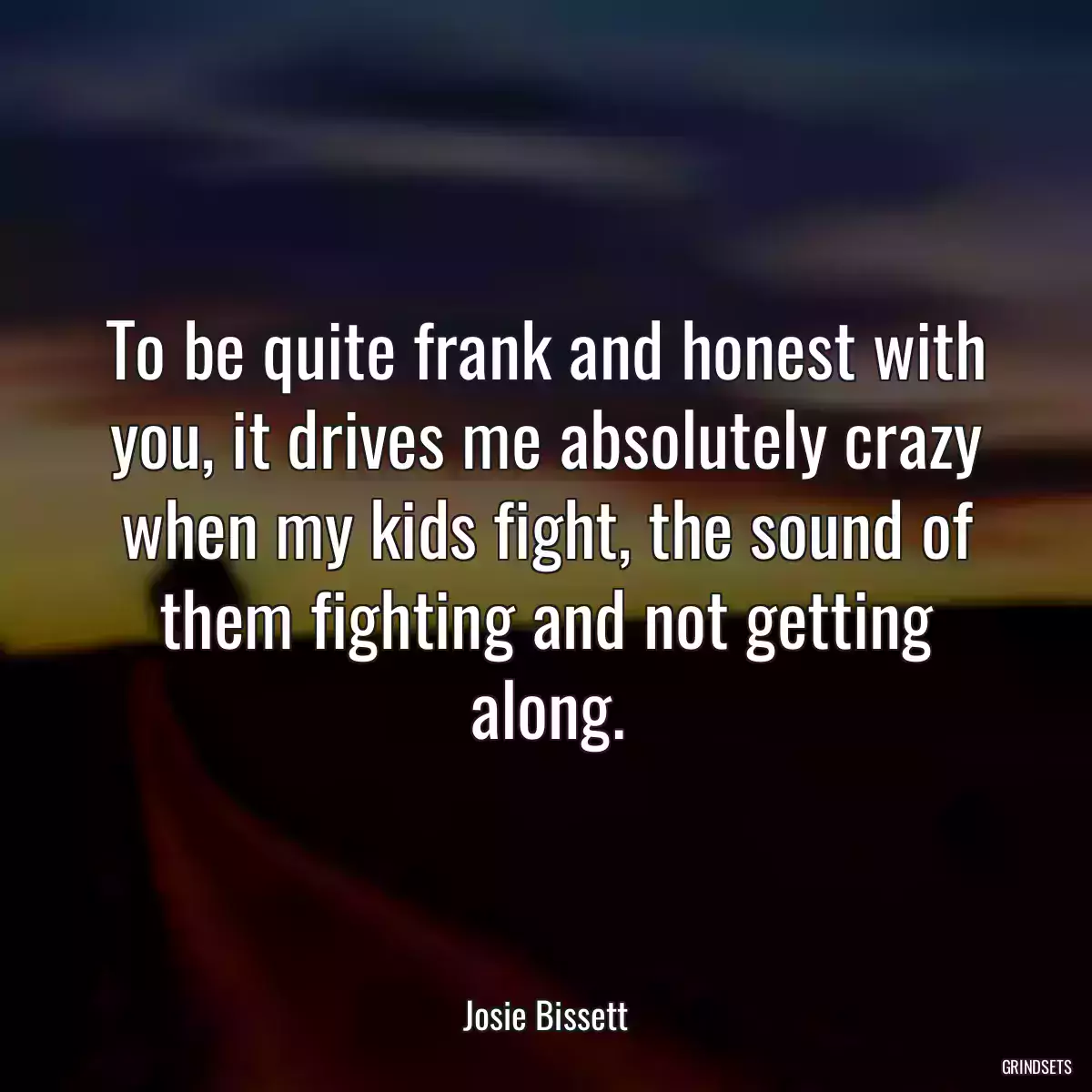 To be quite frank and honest with you, it drives me absolutely crazy when my kids fight, the sound of them fighting and not getting along.