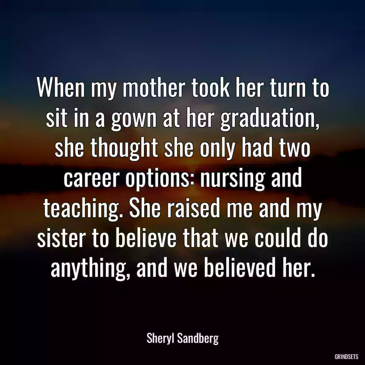 When my mother took her turn to sit in a gown at her graduation, she thought she only had two career options: nursing and teaching. She raised me and my sister to believe that we could do anything, and we believed her.