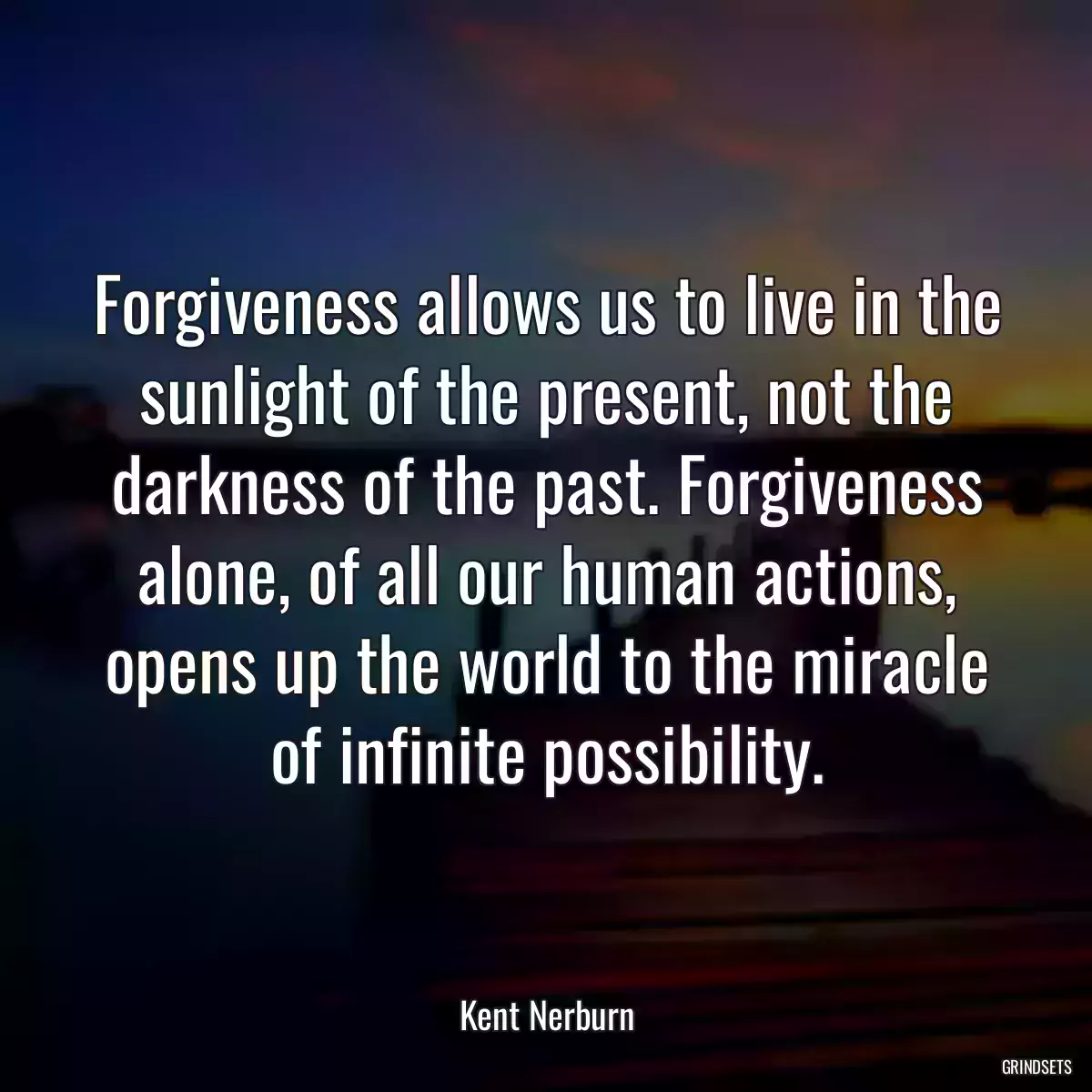 Forgiveness allows us to live in the sunlight of the present, not the darkness of the past. Forgiveness alone, of all our human actions, opens up the world to the miracle of infinite possibility.