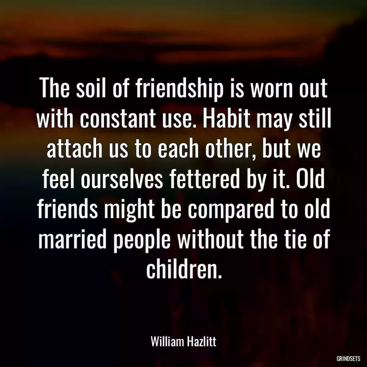 The soil of friendship is worn out with constant use. Habit may still attach us to each other, but we feel ourselves fettered by it. Old friends might be compared to old married people without the tie of children.