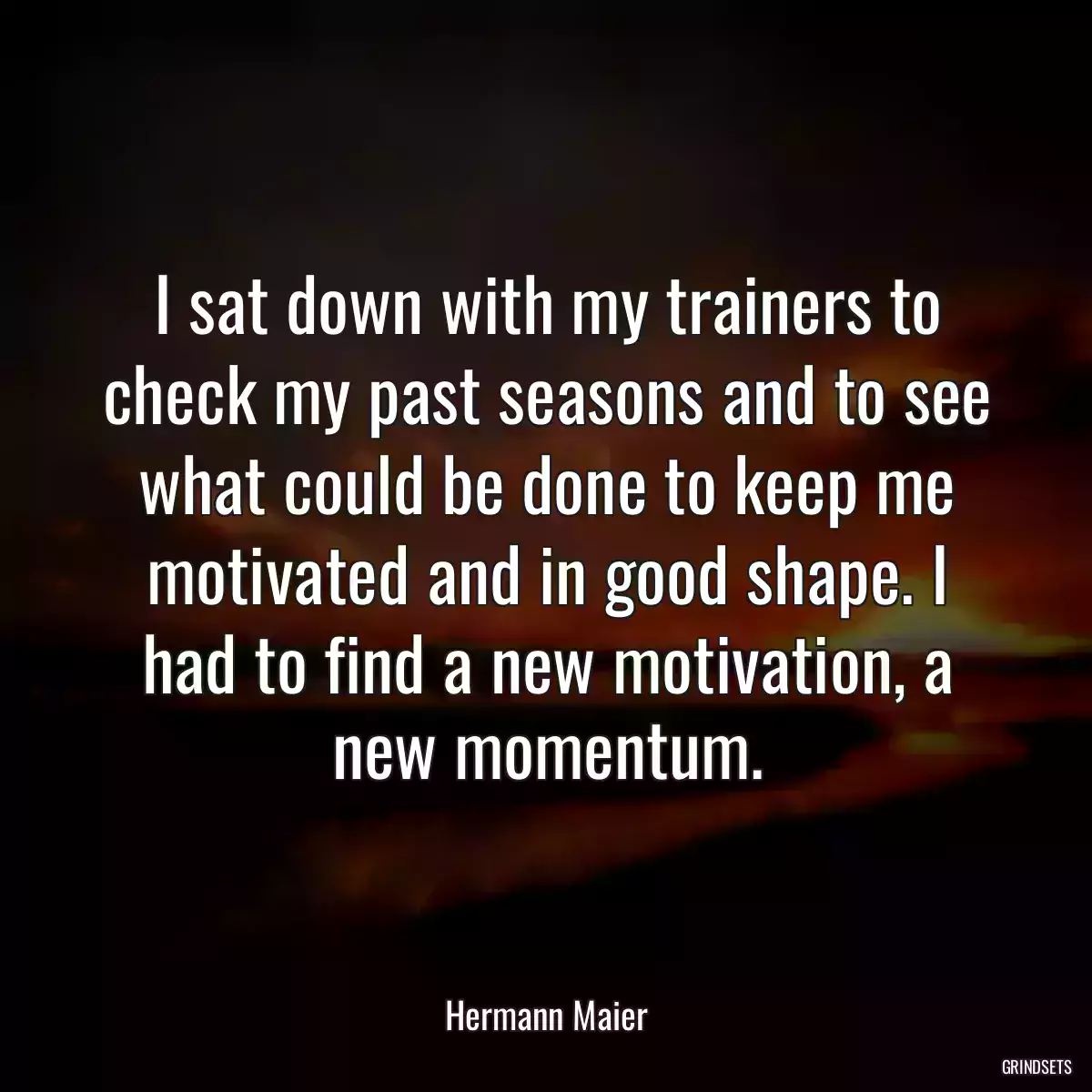 I sat down with my trainers to check my past seasons and to see what could be done to keep me motivated and in good shape. I had to find a new motivation, a new momentum.