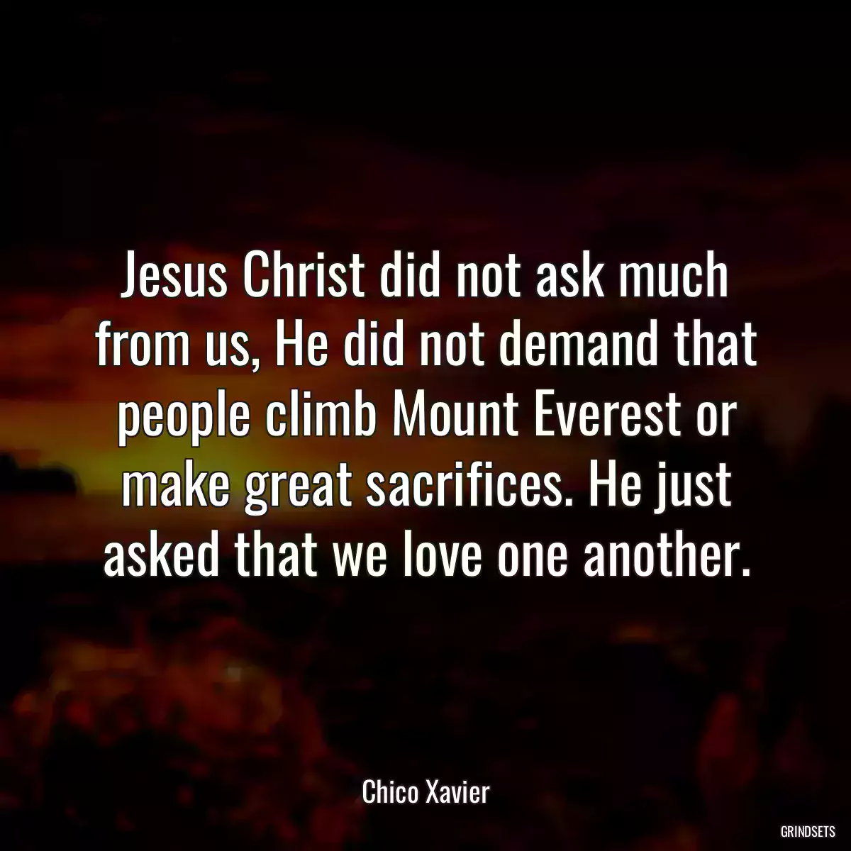 Jesus Christ did not ask much from us, He did not demand that people climb Mount Everest or make great sacrifices. He just asked that we love one another.