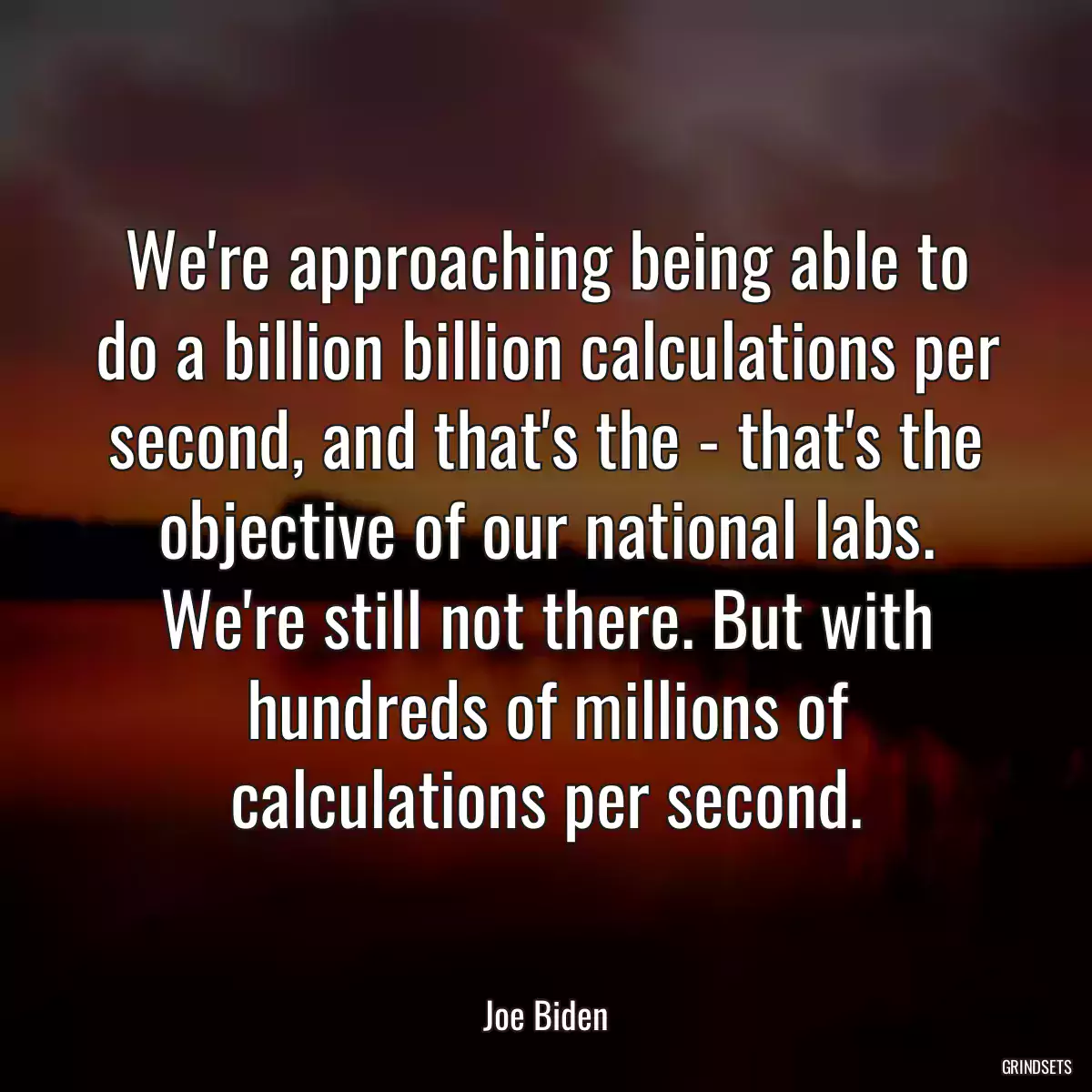 We\'re approaching being able to do a billion billion calculations per second, and that\'s the - that\'s the objective of our national labs. We\'re still not there. But with hundreds of millions of calculations per second.