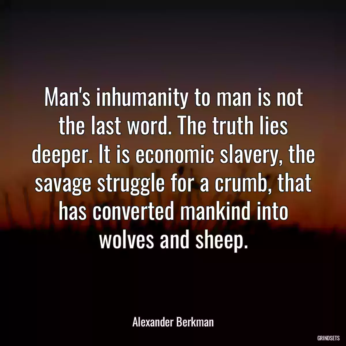 Man\'s inhumanity to man is not the last word. The truth lies deeper. It is economic slavery, the savage struggle for a crumb, that has converted mankind into wolves and sheep.