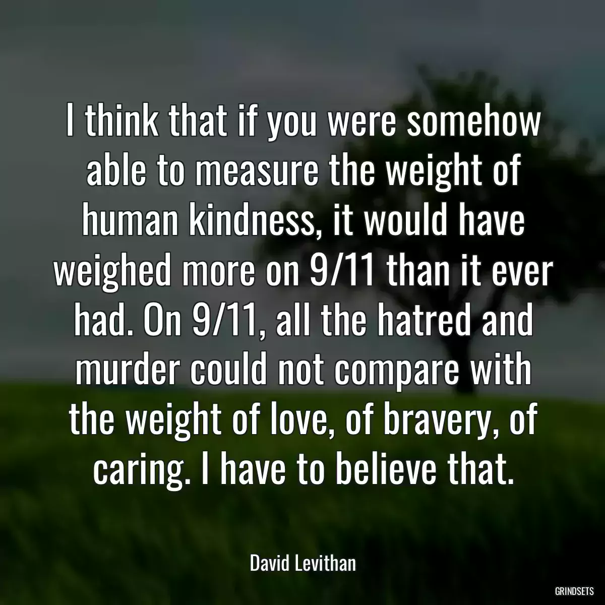 I think that if you were somehow able to measure the weight of human kindness, it would have weighed more on 9/11 than it ever had. On 9/11, all the hatred and murder could not compare with the weight of love, of bravery, of caring. I have to believe that.