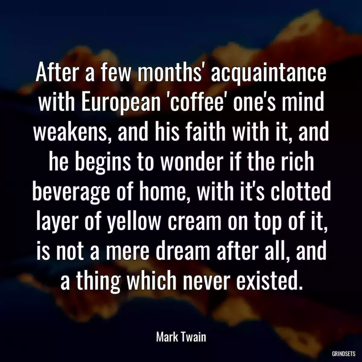 After a few months\' acquaintance with European \'coffee\' one\'s mind weakens, and his faith with it, and he begins to wonder if the rich beverage of home, with it\'s clotted layer of yellow cream on top of it, is not a mere dream after all, and a thing which never existed.