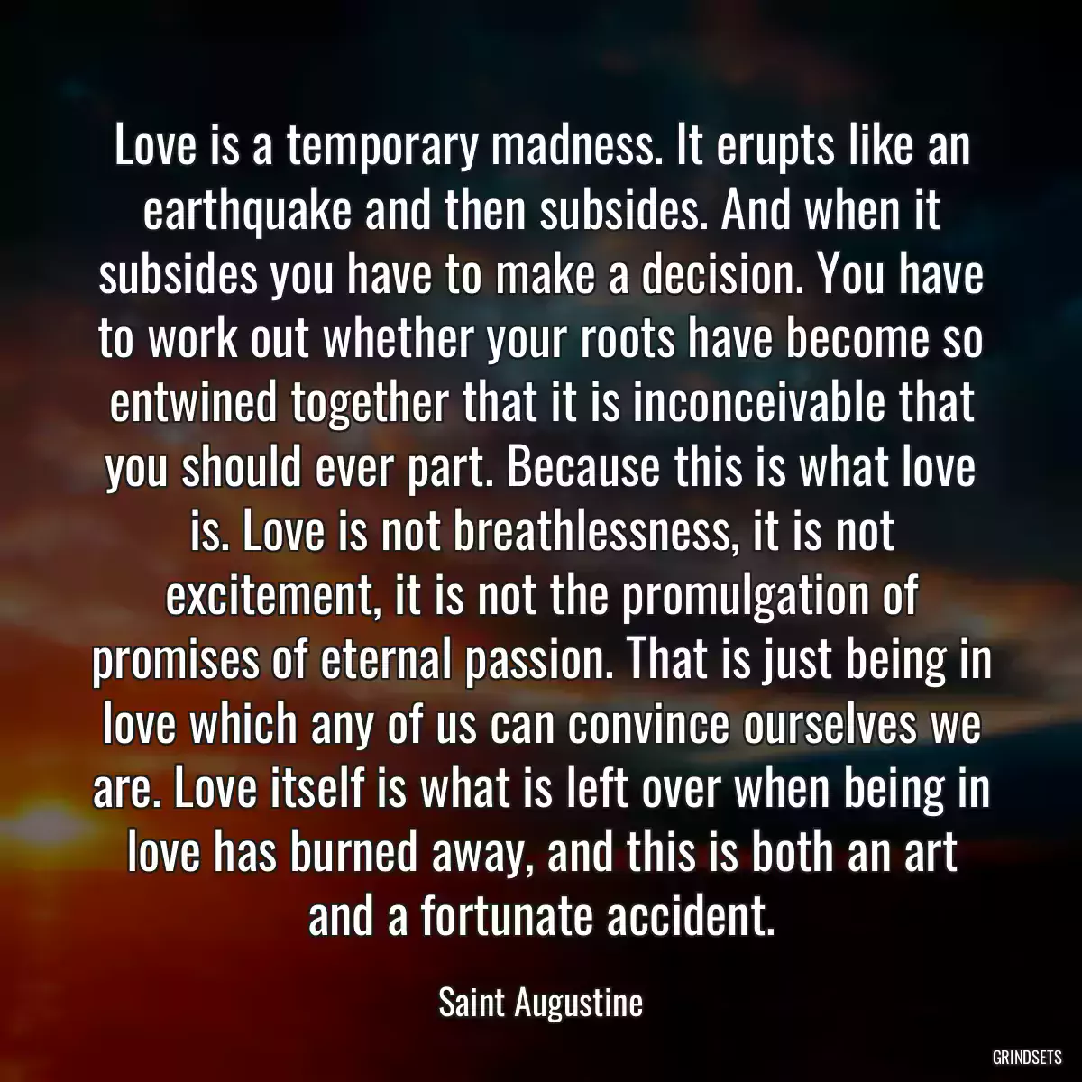 Love is a temporary madness. It erupts like an earthquake and then subsides. And when it subsides you have to make a decision. You have to work out whether your roots have become so entwined together that it is inconceivable that you should ever part. Because this is what love is. Love is not breathlessness, it is not excitement, it is not the promulgation of promises of eternal passion. That is just being in love which any of us can convince ourselves we are. Love itself is what is left over when being in love has burned away, and this is both an art and a fortunate accident.