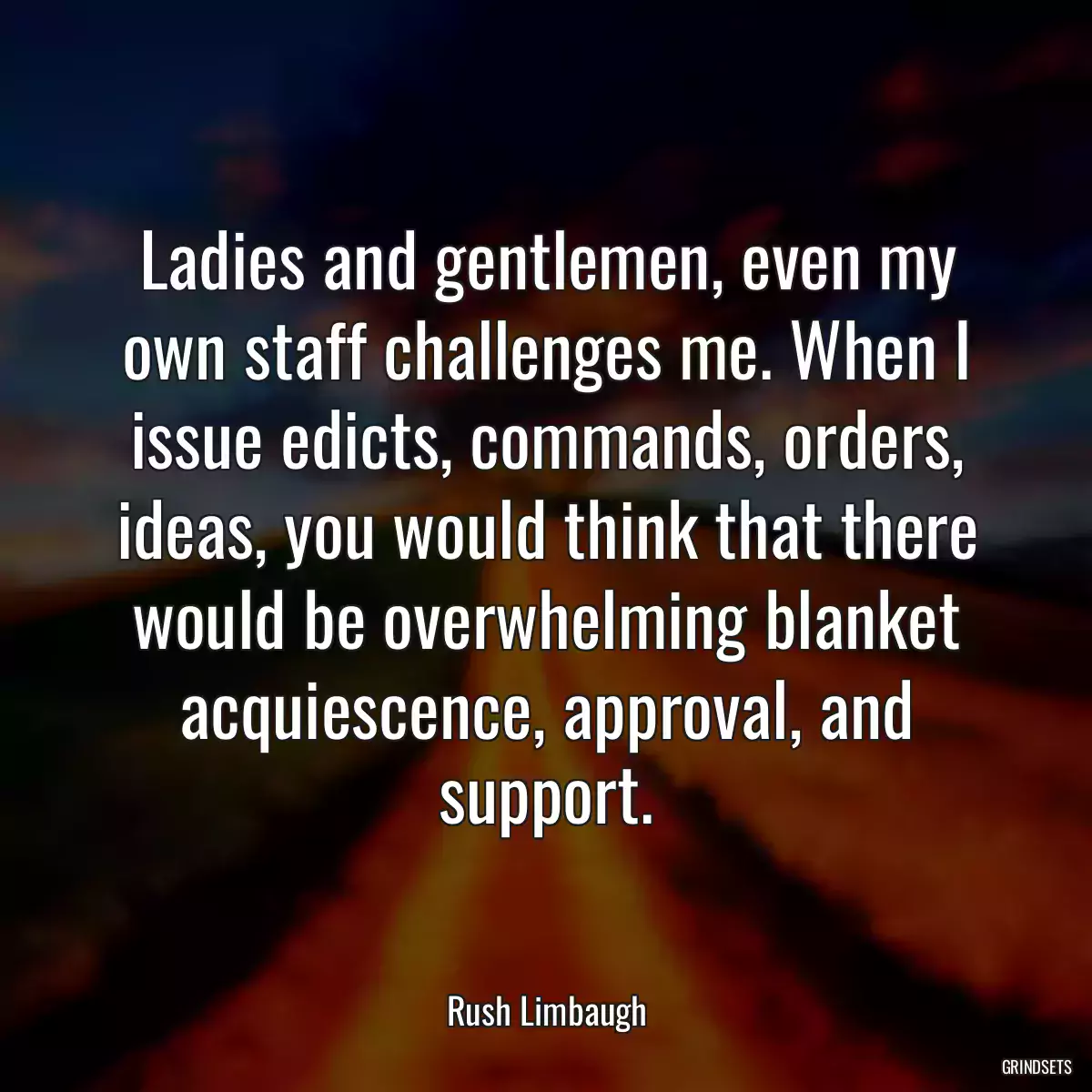 Ladies and gentlemen, even my own staff challenges me. When I issue edicts, commands, orders, ideas, you would think that there would be overwhelming blanket acquiescence, approval, and support.