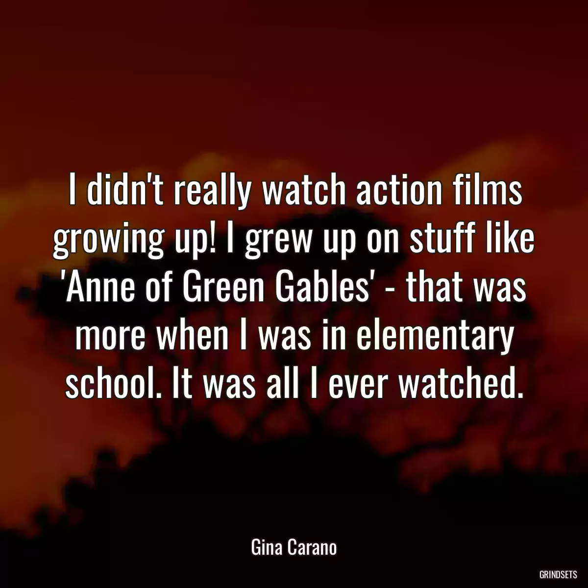 I didn\'t really watch action films growing up! I grew up on stuff like \'Anne of Green Gables\' - that was more when I was in elementary school. It was all I ever watched.