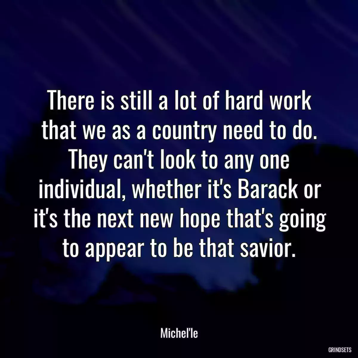 There is still a lot of hard work that we as a country need to do. They can\'t look to any one individual, whether it\'s Barack or it\'s the next new hope that\'s going to appear to be that savior.