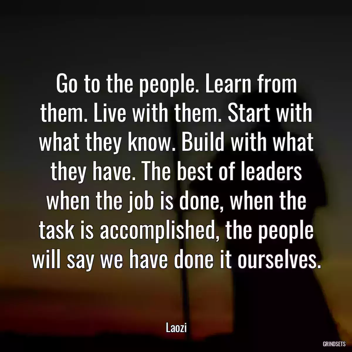 Go to the people. Learn from them. Live with them. Start with what they know. Build with what they have. The best of leaders when the job is done, when the task is accomplished, the people will say we have done it ourselves.