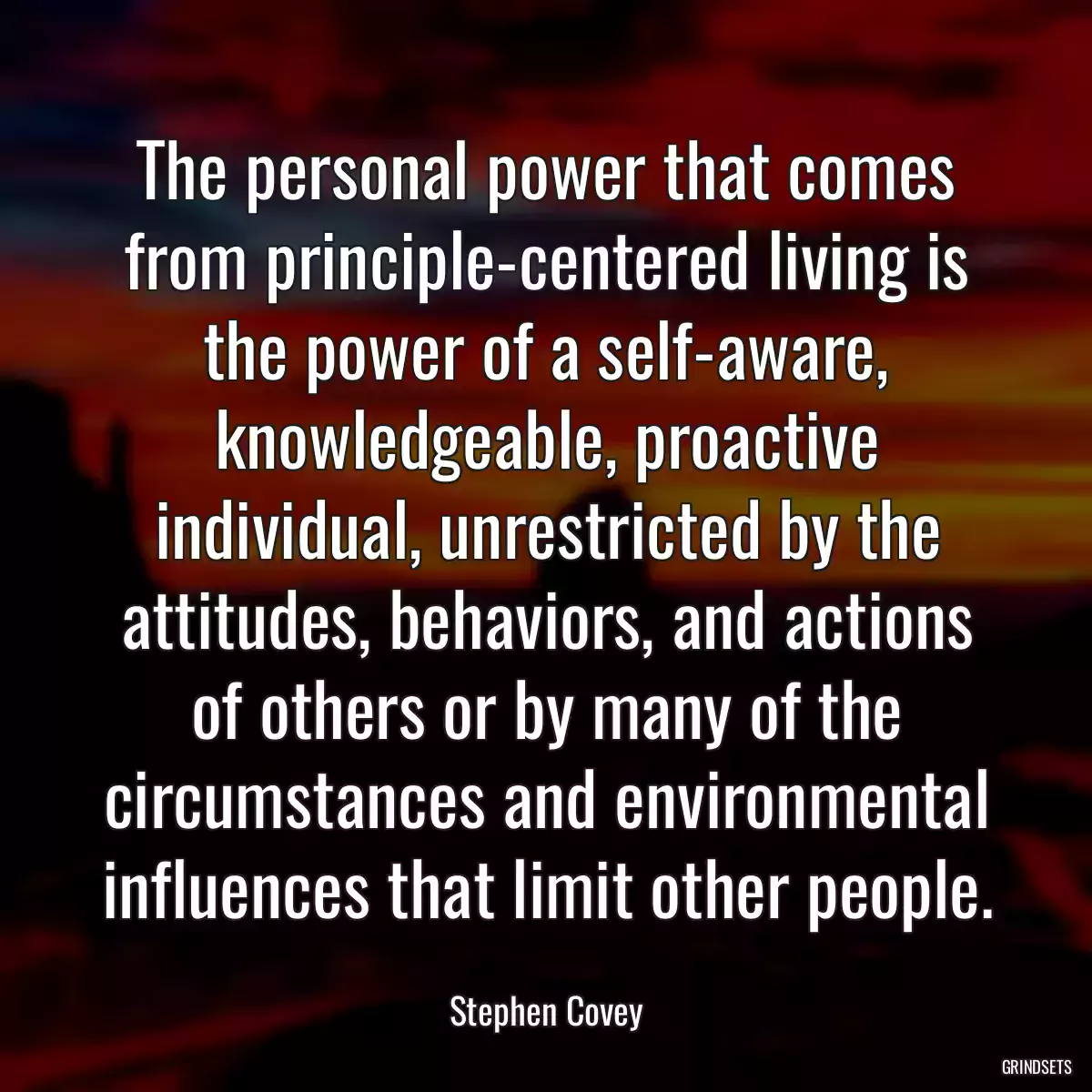 The personal power that comes from principle-centered living is the power of a self-aware, knowledgeable, proactive individual, unrestricted by the attitudes, behaviors, and actions of others or by many of the circumstances and environmental influences that limit other people.