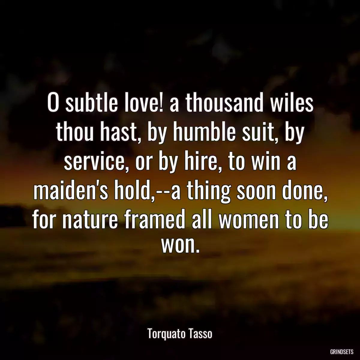 O subtle love! a thousand wiles thou hast, by humble suit, by service, or by hire, to win a maiden\'s hold,--a thing soon done, for nature framed all women to be won.