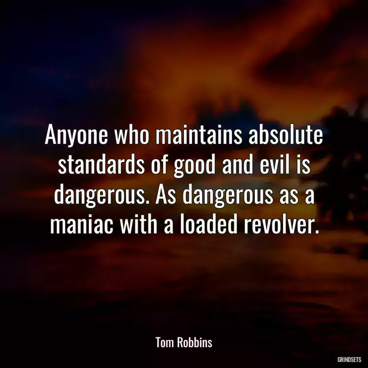 Anyone who maintains absolute standards of good and evil is dangerous. As dangerous as a maniac with a loaded revolver.