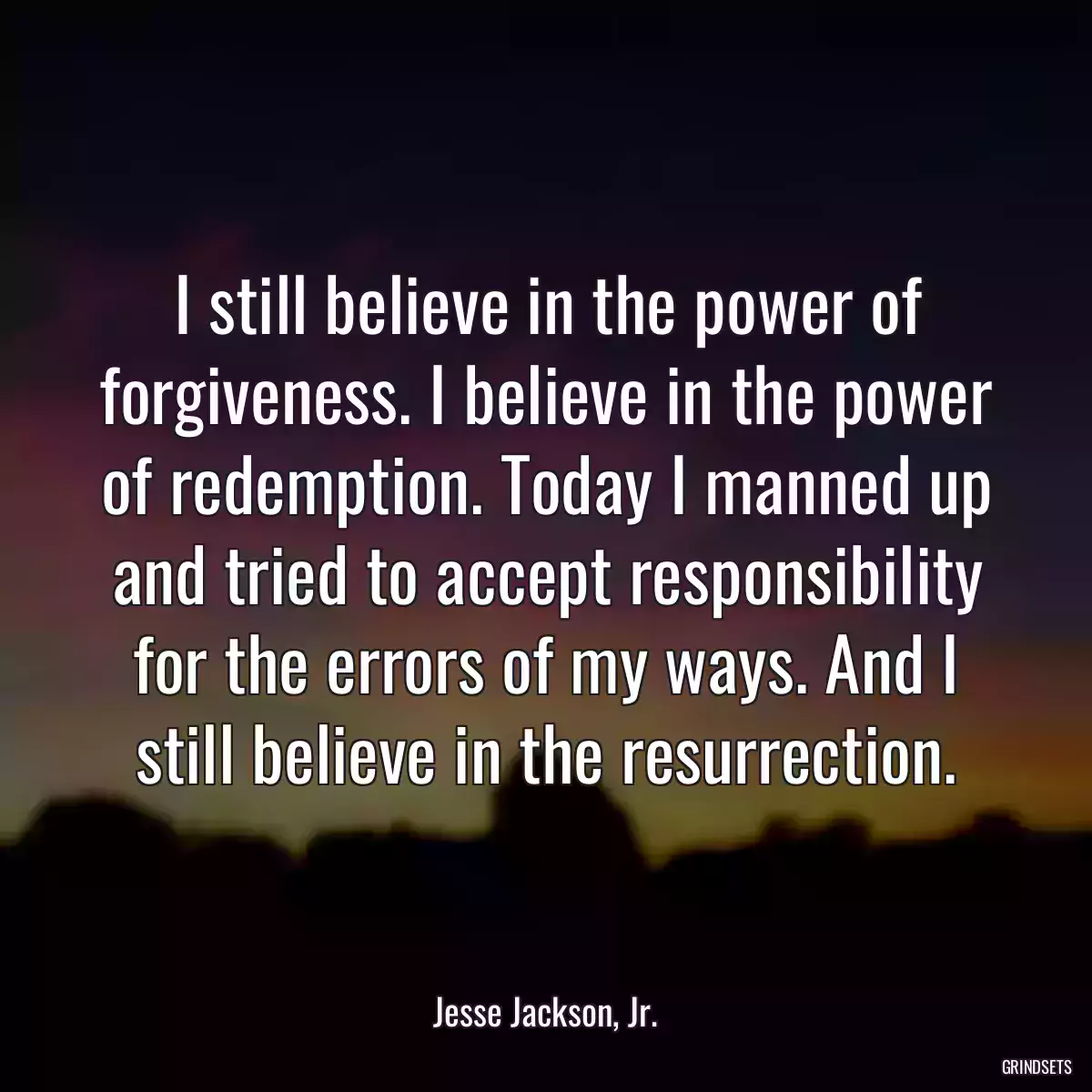 I still believe in the power of forgiveness. I believe in the power of redemption. Today I manned up and tried to accept responsibility for the errors of my ways. And I still believe in the resurrection.