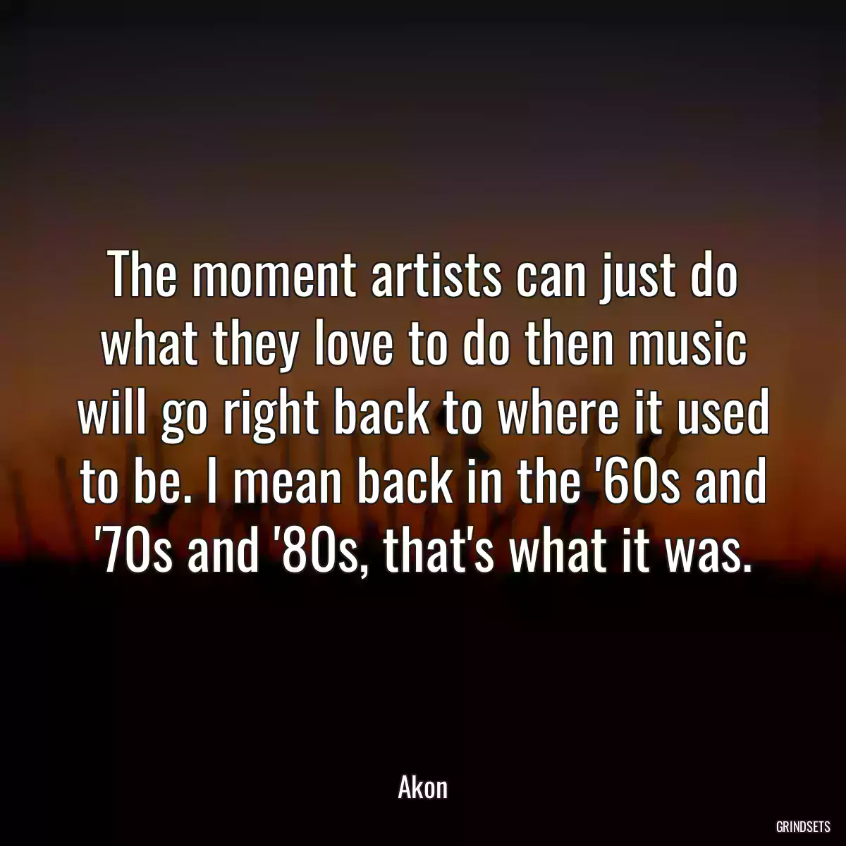 The moment artists can just do what they love to do then music will go right back to where it used to be. I mean back in the \'60s and \'70s and \'80s, that\'s what it was.