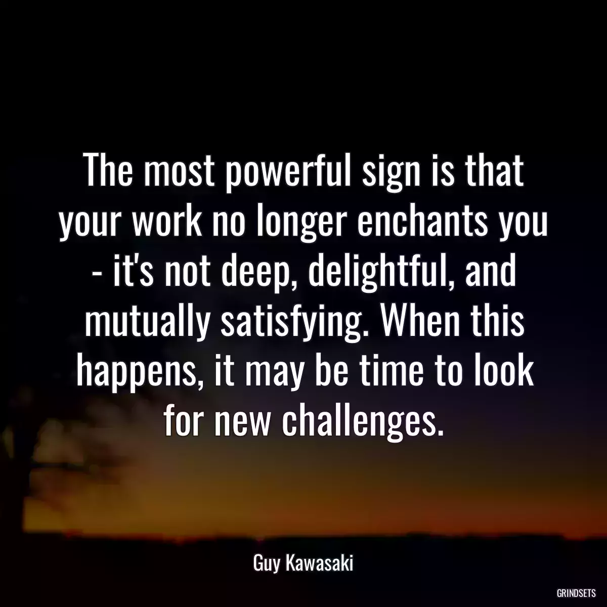 The most powerful sign is that your work no longer enchants you - it\'s not deep, delightful, and mutually satisfying. When this happens, it may be time to look for new challenges.