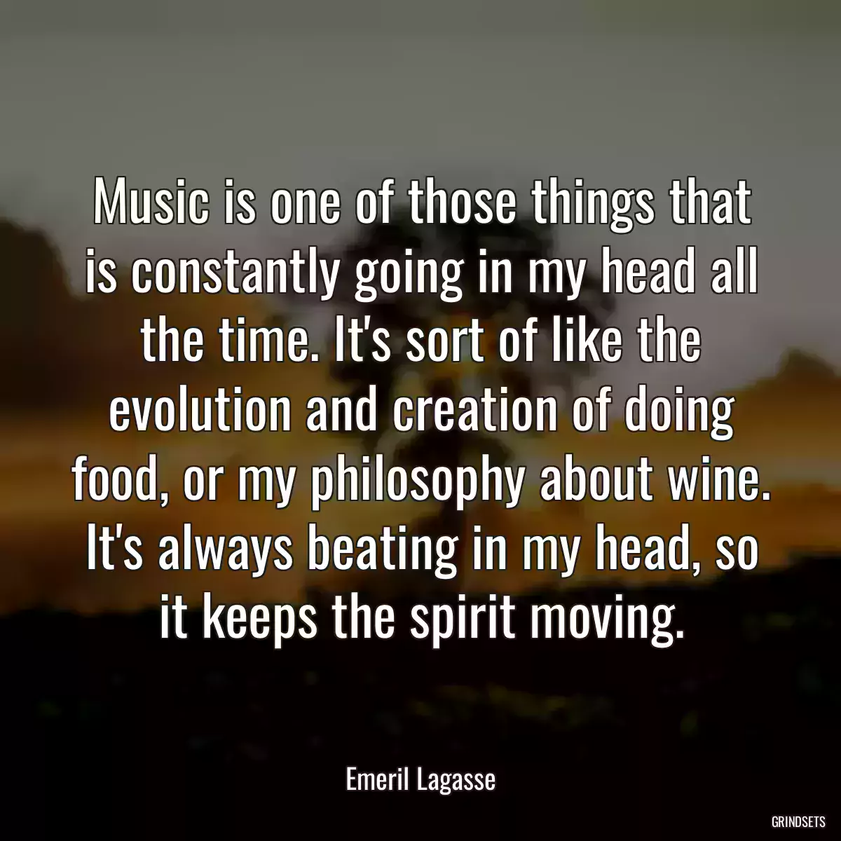 Music is one of those things that is constantly going in my head all the time. It\'s sort of like the evolution and creation of doing food, or my philosophy about wine. It\'s always beating in my head, so it keeps the spirit moving.