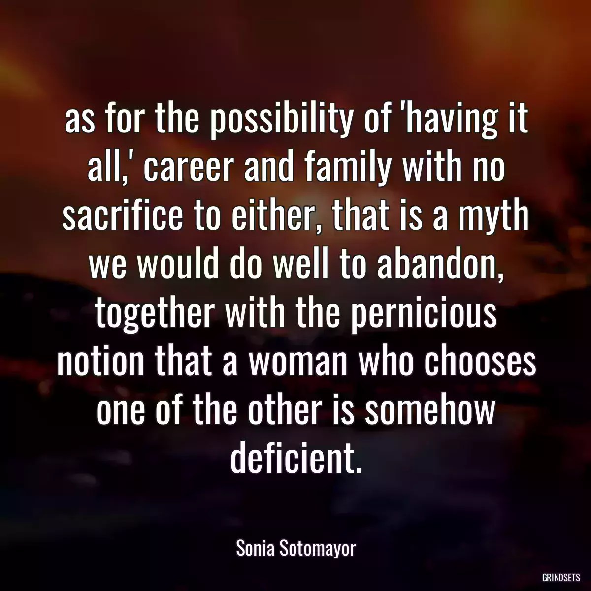 as for the possibility of \'having it all,\' career and family with no sacrifice to either, that is a myth we would do well to abandon, together with the pernicious notion that a woman who chooses one of the other is somehow deficient.