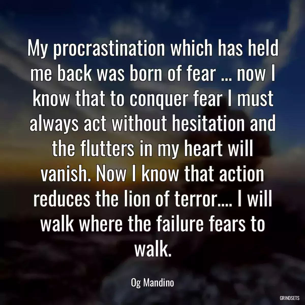 My procrastination which has held me back was born of fear ... now I know that to conquer fear I must always act without hesitation and the flutters in my heart will vanish. Now I know that action reduces the lion of terror.... I will walk where the failure fears to walk.