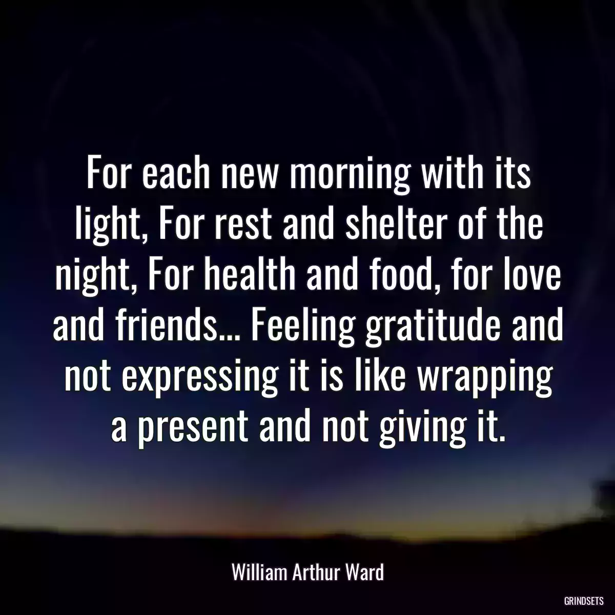 For each new morning with its light, For rest and shelter of the night, For health and food, for love and friends... Feeling gratitude and not expressing it is like wrapping a present and not giving it.