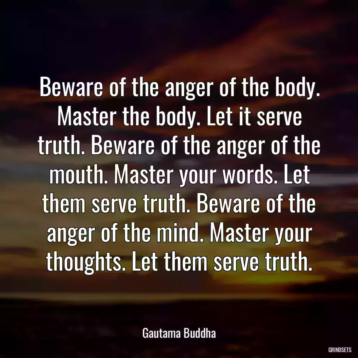 Beware of the anger of the body. Master the body. Let it serve truth. Beware of the anger of the mouth. Master your words. Let them serve truth. Beware of the anger of the mind. Master your thoughts. Let them serve truth.