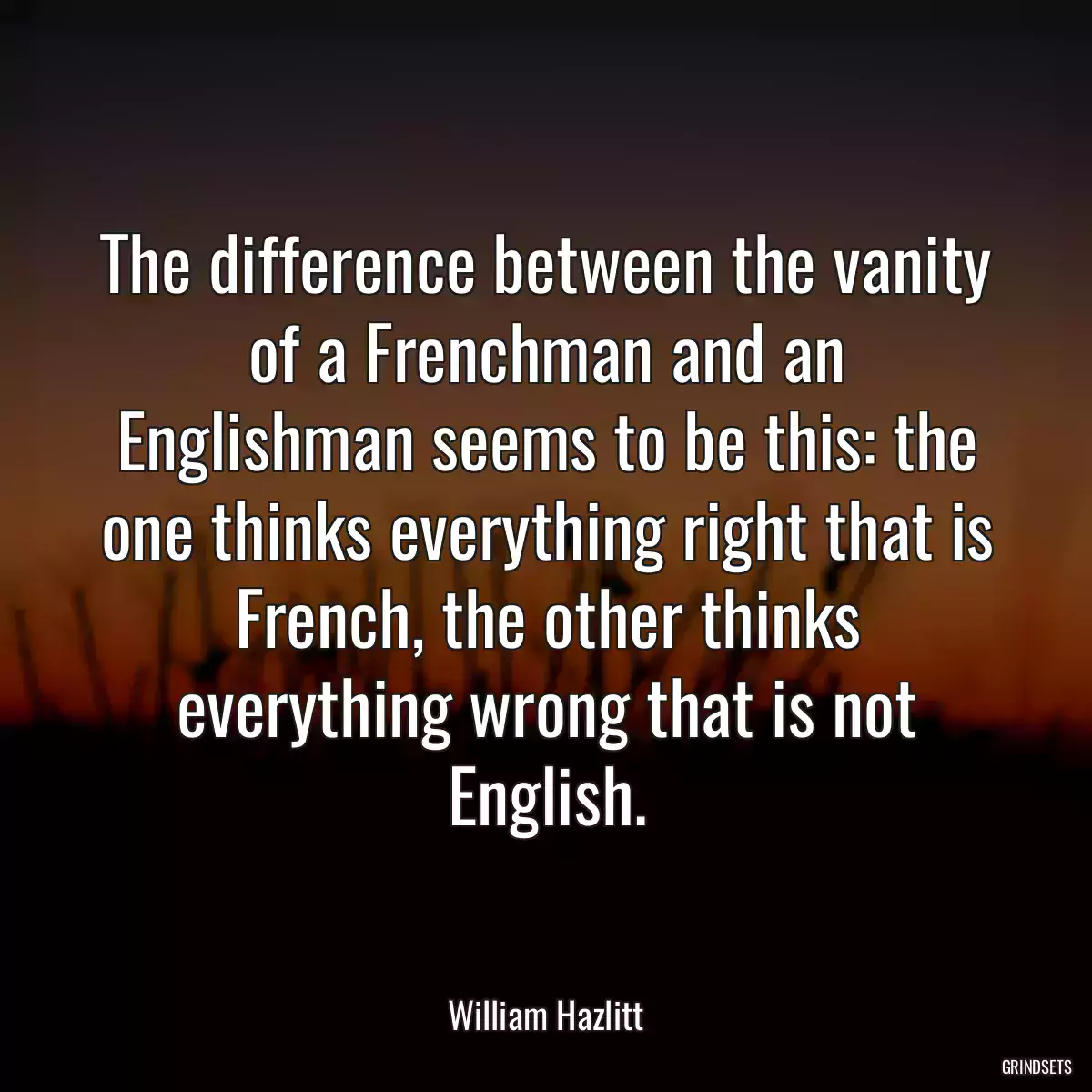 The difference between the vanity of a Frenchman and an Englishman seems to be this: the one thinks everything right that is French, the other thinks everything wrong that is not English.