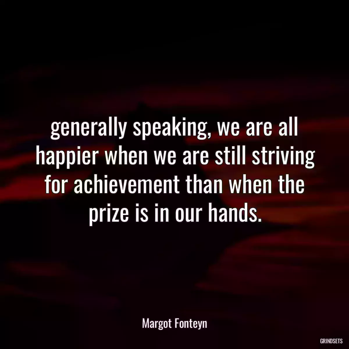 generally speaking, we are all happier when we are still striving for achievement than when the prize is in our hands.