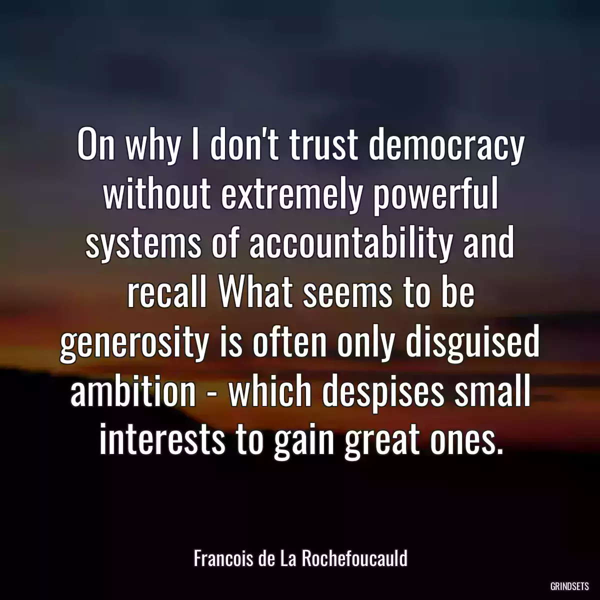 On why I don\'t trust democracy without extremely powerful systems of accountability and recall What seems to be generosity is often only disguised ambition - which despises small interests to gain great ones.