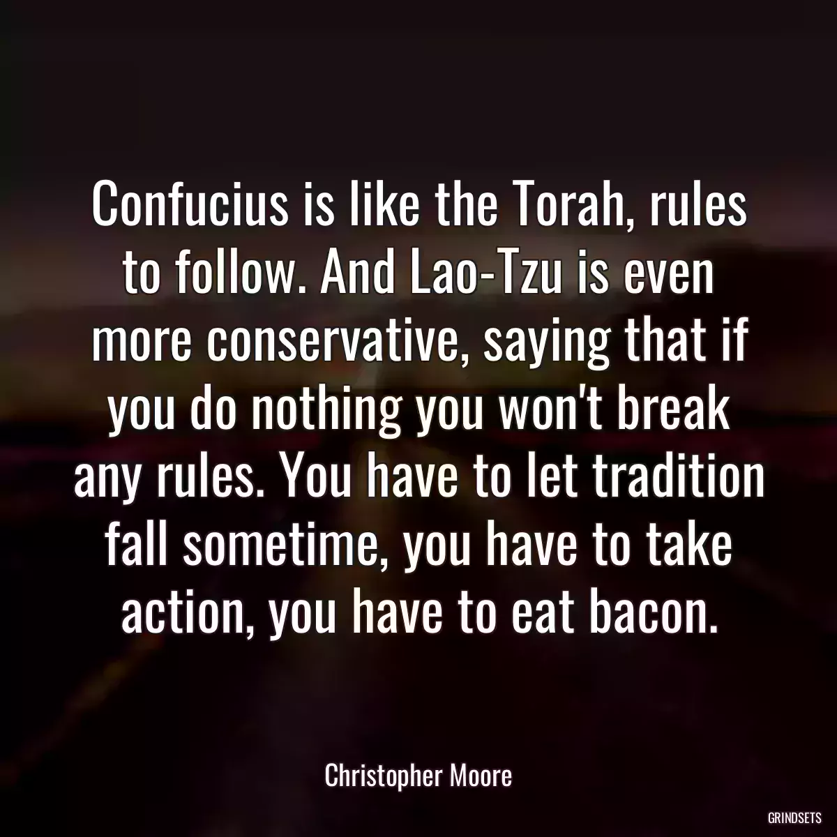 Confucius is like the Torah, rules to follow. And Lao-Tzu is even more conservative, saying that if you do nothing you won\'t break any rules. You have to let tradition fall sometime, you have to take action, you have to eat bacon.