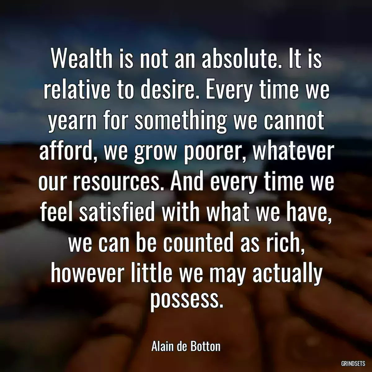 Wealth is not an absolute. It is relative to desire. Every time we yearn for something we cannot afford, we grow poorer, whatever our resources. And every time we feel satisfied with what we have, we can be counted as rich, however little we may actually possess.