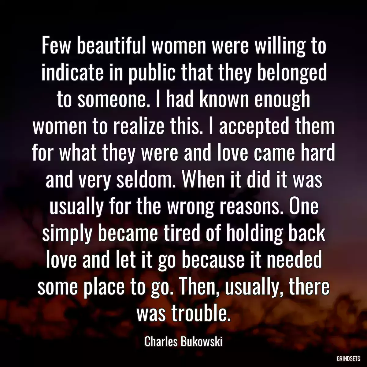 Few beautiful women were willing to indicate in public that they belonged to someone. I had known enough women to realize this. I accepted them for what they were and love came hard and very seldom. When it did it was usually for the wrong reasons. One simply became tired of holding back love and let it go because it needed some place to go. Then, usually, there was trouble.