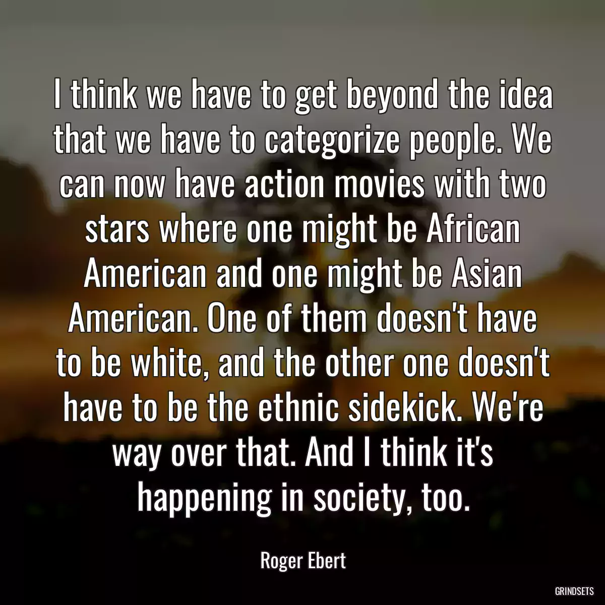 I think we have to get beyond the idea that we have to categorize people. We can now have action movies with two stars where one might be African American and one might be Asian American. One of them doesn\'t have to be white, and the other one doesn\'t have to be the ethnic sidekick. We\'re way over that. And I think it\'s happening in society, too.