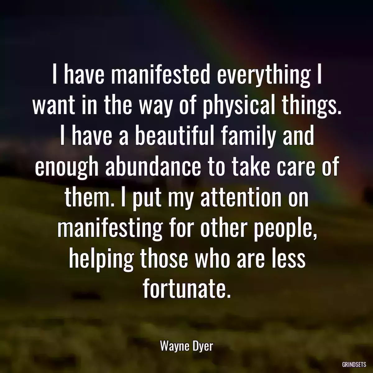 I have manifested everything I want in the way of physical things. I have a beautiful family and enough abundance to take care of them. I put my attention on manifesting for other people, helping those who are less fortunate.