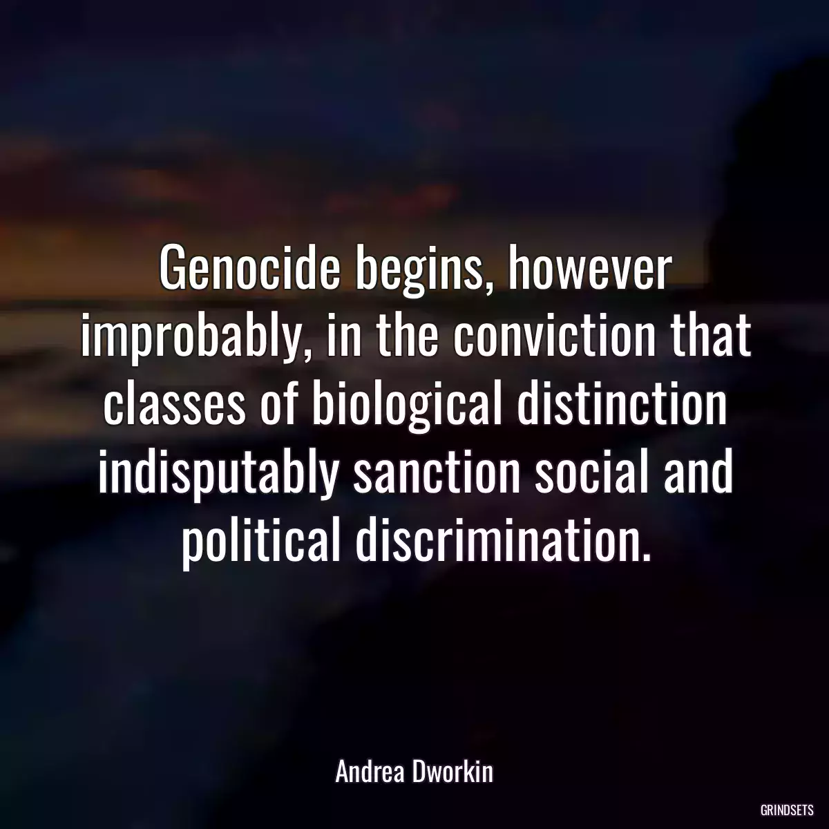 Genocide begins, however improbably, in the conviction that classes of biological distinction indisputably sanction social and political discrimination.