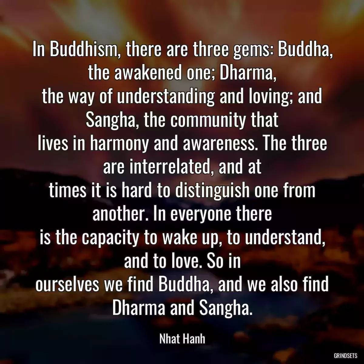 In Buddhism, there are three gems: Buddha, the awakened one; Dharma,
the way of understanding and loving; and Sangha, the community that
lives in harmony and awareness. The three are interrelated, and at
times it is hard to distinguish one from another. In everyone there
is the capacity to wake up, to understand, and to love. So in
ourselves we find Buddha, and we also find Dharma and Sangha.