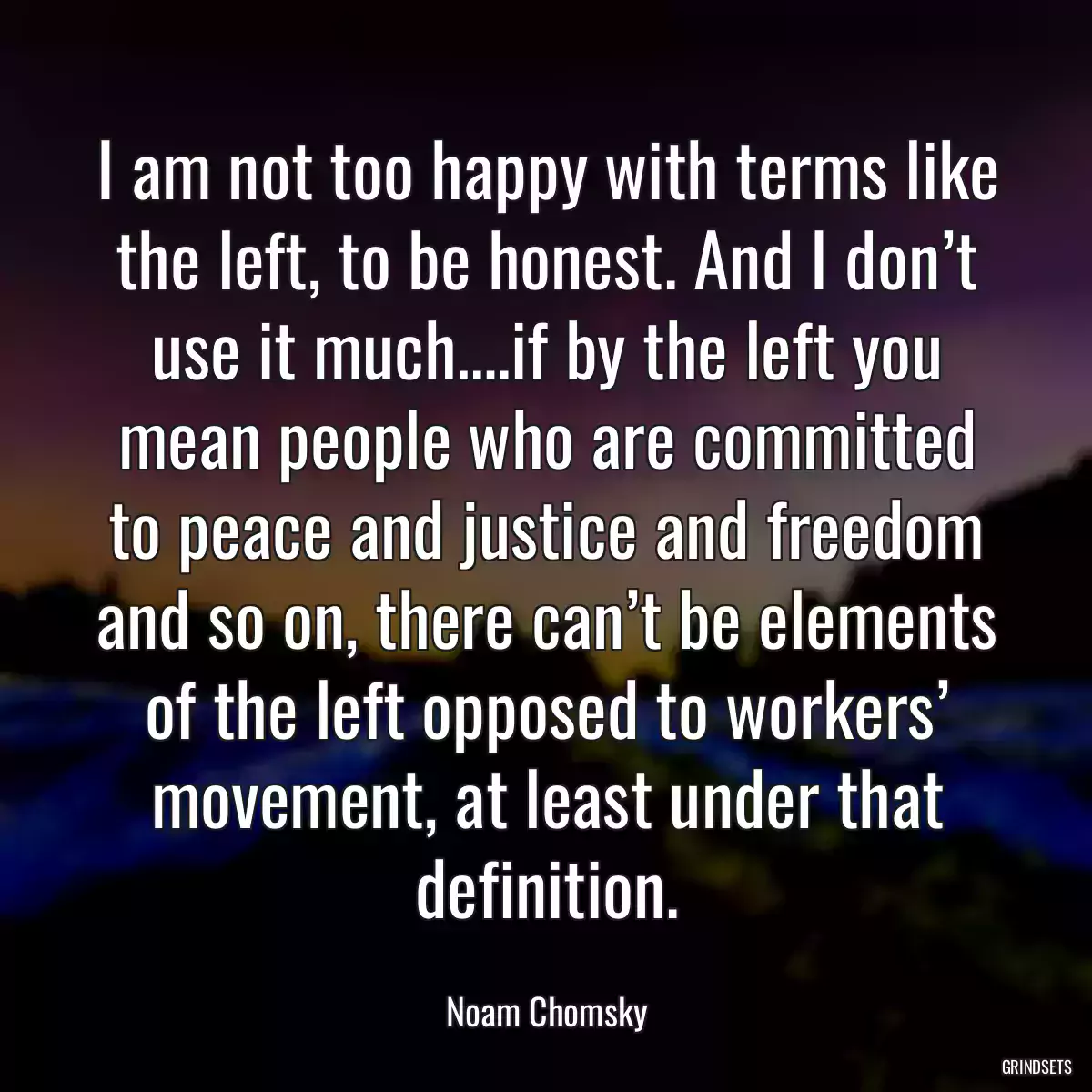 I am not too happy with terms like the left, to be honest. And I don’t use it much….if by the left you mean people who are committed to peace and justice and freedom and so on, there can’t be elements of the left opposed to workers’ movement, at least under that definition.